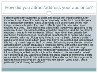 How did you attract/address your audience?
I tried to attract my audience by using one colour that would stand out, for
instance, I used the colour red only occasionally on the front cover, this was
so to attract both genders, I also used white as a background on my main
image, white is a bright colour, and it reflects light, this is for when its on
shelves in a shop. I also tried to use a font that I though was appealing to the
audience, I used the same font throughout the magazine, and the only time I
changed it was to fit with my bands “official” logo, when the LeeWills are
mentioned the font changes, this font will be noticeable to people who know
the LeeWills. With my photography I tried to use my basic plan as a guide, I
used a lamb skull on an album cover that I have pre created and incorporated
this into my main image on the front cover. Addressing my audience I used a
casual modern English language, I tried to be formal with a little informal, I did
an interview with my models and came up with text for my double page
spread, they also tried to use this modern day language, we didn’t use really
informal language that people might not understand, but we used a normal
way of talking as you would to a friend, the props I used as mentioned before
was a simple lamb skull, this addresses to the audience that the magazine is
going to have exclusives on the LeeWills new album “Lamb Skull”, this is
particularly addressing fans of them.
 