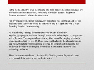 In the media industry, after the making of a film, the promotional packages are
a common and natural course, consisting of trailers, posters, magazine
features, even radio adverts in some cases.

For my media promotional package, my main task was the trailer and for the
ancillary tasks I chose to create a Film Poster and a Magazine Front Cover
featuring the film I was creating.

As a marketing strategy the three texts could work effectively
together, grasping an audience through new media technologies, tv, magazines
and billboards. The target audience for my film would be ranging within the
young adult collective, e.g. 15-25, as they could relate to the characters on an
age basis, therefore becoming more affected by the plot and increasing the
ability for the viewer to imagine themselves in that same situation, thus
enhancing the horror.

These three texts combined, I feel would effectively do as they would have
been intended for in the actual media industry.
 