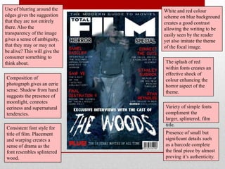 Use of blurring around the     White and red colour
edges gives the suggestion     scheme on blue background
that they are not entirely     creates a good contrast
there. Also the                allowing the writing to be
transparency of the image      easily seen by the reader
gives a sense of ambiguity,    yet also imitate the theme
that they may or may not       of the focal image.
be alive? This will give the
consumer something to
think about.                   The splash of red
                               within fonts creates an
                               effective shock of
Composition of                 colour enhancing the
photograph gives an eerie      horror aspect of the
sense. Shadow from hand        theme.
suggests the presence of
moonlight, connotes
eeriness and supernatural      Variety of simple fonts
tendencies.                    compliment the
                               larger, splintered, film
                               title.
Consistent font style for
title of film. Placement       Presence of small but
and warping creates a          significant details such
sense of drama as the          as a barcode complete
font resembles splintered      the final piece by almost
wood.                          proving it‟s authenticity.
 