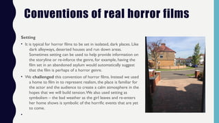 Conventions of real horror films
Setting
• It is typical for horror films to be set in isolated, dark places. Like
dark alleyways, deserted houses and run down areas.
Sometimes setting can be used to help provide information on
the storyline or re-inforce the genre, for example, having the
film set in an abandoned asylum would automatically suggest
that the film is perhaps of a horror genre.
• We challenged this convention of horror films. Instead we used
a home to film in to represent realism, the place is familiar for
the actor and the audience to create a calm atmosphere in the
hopes that we will build tension.We also used setting as
symbolism – the bad weather as the girl leaves and re-enters
her home shows is symbolic of the horrific events that are yet
to come.
•
 