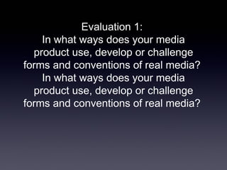 Evaluation 1:
In what ways does your media
product use, develop or challenge
forms and conventions of real media?
In what ways does your media
product use, develop or challenge
forms and conventions of real media?
 