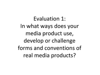 Evaluation 1:
In what ways does your
media product use,
develop or challenge
forms and conventions of
real media products?
 