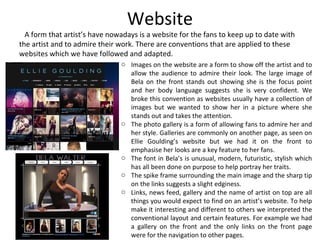 Website
A form that artist’s have nowadays is a website for the fans to keep up to date with
the artist and to admire their work. There are conventions that are applied to these
websites which we have followed and adapted.
o Images on the website are a form to show off the artist and to
allow the audience to admire their look. The large image of
Bela on the front stands out showing she is the focus point
and her body language suggests she is very confident. We
broke this convention as websites usually have a collection of
images but we wanted to show her in a picture where she
stands out and takes the attention.
o The photo gallery is a form of allowing fans to admire her and
her style. Galleries are commonly on another page, as seen on
Ellie Goulding’s website but we had it on the front to
emphasise her looks are a key feature to her fans.
o The font in Bela’s is unusual, modern, futuristic, stylish which
has all been done on purpose to help portray her traits.
o The spike frame surrounding the main image and the sharp tip
on the links suggests a slight edginess.
o Links, news feed, gallery and the name of artist on top are all
things you would expect to find on an artist’s website. To help
make it interesting and different to others we interpreted the
conventional layout and certain features. For example we had
a gallery on the front and the only links on the front page
were for the navigation to other pages.
 