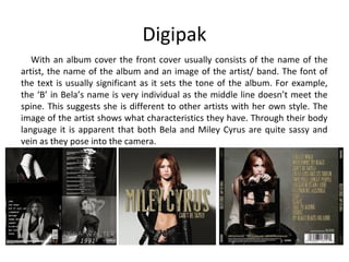 Digipak
With an album cover the front cover usually consists of the name of the
artist, the name of the album and an image of the artist/ band. The font of
the text is usually significant as it sets the tone of the album. For example,
the ‘B’ in Bela’s name is very individual as the middle line doesn’t meet the
spine. This suggests she is different to other artists with her own style. The
image of the artist shows what characteristics they have. Through their body
language it is apparent that both Bela and Miley Cyrus are quite sassy and
vein as they pose into the camera.
 