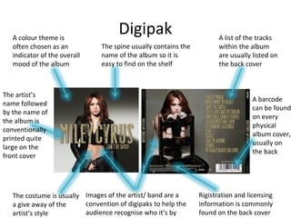 Digipak
A barcode
can be found
on every
physical
album cover,
usually on
the back
Images of the artist/ band are a
convention of digipaks to help the
audience recognise who it’s by
The costume is usually
a give away of the
artist’s style
The artist’s
name followed
by the name of
the album is
conventionally
printed quite
large on the
front cover
The spine usually contains the
name of the album so it is
easy to find on the shelf
A list of the tracks
within the album
are usually listed on
the back cover
A colour theme is
often chosen as an
indicator of the overall
mood of the album
Rigistration and licensing
information is commonly
found on the back cover
 