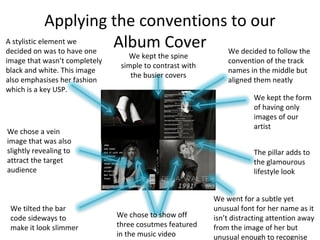 Applying the conventions to our
Album Cover
We chose to show off
three cosutmes featured
in the music video
A stylistic element we
decided on was to have one
image that wasn’t completely
black and white. This image
also emphasises her fashion
which is a key USP.
We chose a vein
image that was also
slightly revealing to
attract the target
audience
The pillar adds to
the glamourous
lifestyle look
We went for a subtle yet
unusual font for her name as it
isn’t distracting attention away
from the image of her but
unusual enough to recognise
We decided to follow the
convention of the track
names in the middle but
aligned them neatly
We tilted the bar
code sideways to
make it look slimmer
We kept the spine
simple to contrast with
the busier covers
We kept the form
of having only
images of our
artist
 