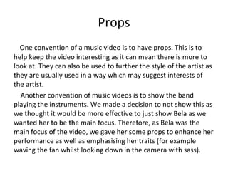 Props
One convention of a music video is to have props. This is to
help keep the video interesting as it can mean there is more to
look at. They can also be used to further the style of the artist as
they are usually used in a way which may suggest interests of
the artist.
Another convention of music videos is to show the band
playing the instruments. We made a decision to not show this as
we thought it would be more effective to just show Bela as we
wanted her to be the main focus. Therefore, as Bela was the
main focus of the video, we gave her some props to enhance her
performance as well as emphasising her traits (for example
waving the fan whilst looking down in the camera with sass).
 