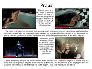 Props
Rihanna is seen in a
bath in one of her music
videos. This prop is
something everyone can
recognise. We chose to
have Bela in a bath tub
to show her in an
intimate setting.
We opted for a bath scene because a bathroom is a private setting which means the audience get to see Bela in
an intimate setting. Also, like Rihanna, we made sure Bela still looked glamorous in the bath as this emphasises her
style as they still look made up and attractive in the bath. This develops the convention of real media products.
Like Beyonce, we shot
Bela holding/ dancing
with a sceptre. A sceptre
can be associated with
people of a high status
which portrays Bela’s
dominating character.
Also aids her
performance.
When researching for ideas for our music video it was apparent that a common thing was to show a prop in a
scene then the prop would be gone in the next shot of the scene. This discontinuity is one way to play with the
audiences interest as they may be tempted to watch it again. This is what we did with the sceptre.
 
