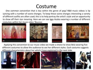 Costume
One common convention that is key within the genre of pop/ R&B music videos is lip
syncing with a number of scene changes. To keep these scene changes interesting a variety
of different outfits are often used; this is to help portray the artist’s style and an opportunity
to show off their star meaning. Here we can see Iggy Azalea wearing a number of different
costumes within her music video ‘Bounce:
Applying this convention to our music video we made a choice to show Bela wearing five
different costumes to allow the audience to see her different styles. Each costume suggests
different characteristics about her which I have explained in the next slide.
 