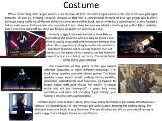 Costume
Similarly to Iggy Azalea we wanted to show Bela as
dominating and powerful which is why we chose a suit.
White is usually associated with innocence whereas they
subvert this convention as they’re similar characteristics
represent rebellion but in a classy manner. Her suit
contrasts to the waiters which emphasises her feminine
power. It acts as a symbol of authority. The white fabric
of the suit is very feminine.
One convention of this genre is that you expect
different costumes to have different meanings. The
black shiny sparkles costume shows power. The black
sparkles shows wealth which portrays her as wealthy,
successful, sophisticated and luxurious. Compared to
Dizzee Rascal with gold chains her wealth is shown
subtly and not too ‘showy-off’. It gives Bela more
confidence and she’s not shouting ‘I got money’, just
hinting. Feminine class sophistication.
When researching into target audience we discovered that the main target audience for our artist was girls aged
between 16 and 25. Primary research showed us that this a conventional interest of this age group was fashion.
Although every outfit was different all her costumes were either black, red or white (or a combination) as this formed a
link to each scene. Costume was also important in our video because we added a clothing line within Bela’s website.
Bela’s costumes show off her style and help to establish her identity as a star.
Her bath scene dress is sheer fabric; This shows she is confident in her sexual attractiveness/
sensual. It is revealing as it is see through yet sophisticated, keeping her looking classy. The
delicate/ expensive fabric is very feminine. The one shoulder and slit on one side of her leg is
quite suggestive and again shows her confidence.
 