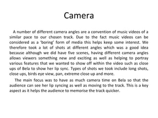 Camera
A number of different camera angles are a convention of music videos of a
similar pace to our chosen track. Due to the fact music videos can be
considered as a ‘boring’ form of media this helps keep some interest. We
therefore took a lot of shots at different angles which was a good idea
because although we did have five scenes, having different camera angles
allows viewers something new and exciting as well as helping to portray
various features that we wanted to show off within the video such as close
ups of Bela to show her lip sync. Types of shots we took include long shots,
close ups, birds eye view, pan, extreme close up and more.
The main focus was to have as much camera time on Bela so that the
audience can see her lip syncing as well as moving to the track. This is a key
aspect as it helps the audience to memorise the track quicker.
 