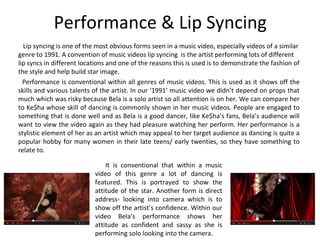 Performance & Lip Syncing
Lip syncing is one of the most obvious forms seen in a music video, especially videos of a similar
genre to 1991. A convention of music videos lip syncing is the artist performing lots of different
lip syncs in different locations and one of the reasons this is used is to demonstrate the fashion of
the style and help build star image.
Performance is conventional within all genres of music videos. This is used as it shows off the
skills and various talents of the artist. In our ‘1991’ music video we didn’t depend on props that
much which was risky because Bela is a solo artist so all attention is on her. We can compare her
to Ke$ha whose skill of dancing is commonly shown in her music videos. People are engaged to
something that is done well and as Bela is a good dancer, like Ke$ha’s fans, Bela’s audience will
want to view the video again as they had pleasure watching her perform. Her performance is a
stylistic element of her as an artist which may appeal to her target audience as dancing is quite a
popular hobby for many women in their late teens/ early twenties, so they have something to
relate to.
It is conventional that within a music
video of this genre a lot of dancing is
featured. This is portrayed to show the
attitude of the star. Another form is direct
address- looking into camera which is to
show off the artist’s confidence. Within our
video Bela’s performance shows her
attitude as confident and sassy as she is
performing solo looking into the camera.
 