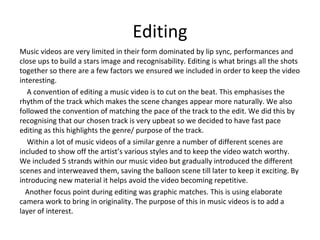 Editing
Music videos are very limited in their form dominated by lip sync, performances and
close ups to build a stars image and recognisability. Editing is what brings all the shots
together so there are a few factors we ensured we included in order to keep the video
interesting.
A convention of editing a music video is to cut on the beat. This emphasises the
rhythm of the track which makes the scene changes appear more naturally. We also
followed the convention of matching the pace of the track to the edit. We did this by
recognising that our chosen track is very upbeat so we decided to have fast pace
editing as this highlights the genre/ purpose of the track.
Within a lot of music videos of a similar genre a number of different scenes are
included to show off the artist’s various styles and to keep the video watch worthy.
We included 5 strands within our music video but gradually introduced the different
scenes and interweaved them, saving the balloon scene till later to keep it exciting. By
introducing new material it helps avoid the video becoming repetitive.
Another focus point during editing was graphic matches. This is using elaborate
camera work to bring in originality. The purpose of this in music videos is to add a
layer of interest.
 