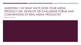 QUESTION 1: IN WHAT WAYS DOES YOUR MEDIA
PRODUCT USE, DEVELOP OR CHALLENGE FORMS AND
CONVENTIONS OF REAL MEDIA PRODUCTS?
ABDULLAH MIAH
 