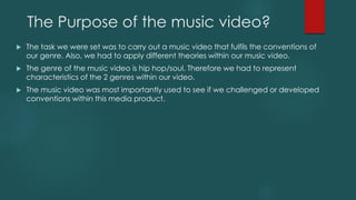 The Purpose of the music video?
 The task we were set was to carry out a music video that fulfils the conventions of
our genre. Also, we had to apply different theories within our music video.
 The genre of the music video is hip hop/soul. Therefore we had to represent
characteristics of the 2 genres within our video.
 The music video was most importantly used to see if we challenged or developed
conventions within this media product.
 