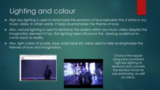 Lighting and colour
 High key lighting is used to emphasize the emotion of love between the 2 artists in our
music video. In other words, it helps re-emphasize the theme of love.
 Also, natural lighting is used to reinforce the realism within our music video despite the
imagination element it has, the lighting helps influence the viewing audience to
come back to reality.
 Also, light colors of purple, blue, baby blue etc were used to help re-emphasize the
themes of love and imagination.
Chance the rapper
song juice contained
high-key lighting to
reinforce and connote
the excited mood he
was portraying. as well
as colour.
 