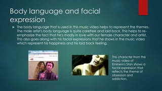 Body language and facial
expression
 The body language that is used in this music video helps to represent the themes.
The male artist's body language is quite carefree and laid back. This helps to re-
emphasize the fact that he's madly in love with our female character and artist.
This also goes along with his facial expressions that he shows in the music video
which represent his happiness and his laid back feeling.
This character from the
music video of
Eminem's Stan shows a
facial expression that
reflects the theme of
obsession and
addiction.
 