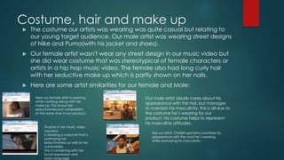 Costume, hair and make up
 The costume our artists was wearing was quite casual but relating to
our young target audience. Our male artist was wearing street designs
of Nike and Puma(with his jacket and shoes).
 Our female artist wasn't wear any street design in our music video but
she did wear costume that was stereotypical of female characters or
artists in a hip hop music video. The female also had long curly hair
with her seductive make up which is partly shown on her nails.
 Here are some artist similarities for our female and Male:
Here our female artist is wearing
white clothing along with her
make up. This shows her
seductiveness but vulnerability
at the same time In our product.
Tinashe in her music video
Aquarius
Is wearing a costume that is
portraying her
seductiveness as well as her
vulnerability.
This is combining with her
facial expression and
body language.
Our male artist clearly cares about his
appearance with the hat, but manages
to maintain his masculinity, this is all due to
the costume he’s wearing for our
product. His costume helps to represent
his masculine attitudes.
Like our artist, Childish gambino prioritizes his
appearance with the coat he’s wearing,
while portraying his masculinity.
 