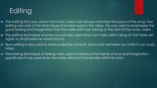 Editing
 The editing that was used in the music video had always matched the pace of the song. Fast
editing was one of the techniques that were used in this video, this was used to emphasize the
good feeling and imagination that the male artist was having at the start of the music video .
 The editing technique of jump cut was also used when our make artist is lying on the table yet
again to emphasize he mood he is in.
 Slow editing is also used to slowly build the romantic encounter between our artists in our music
video.
 The editing technique of fading were used to reinforce the theme of love and imagination,
specifically it was used when the male artist had the female within his arms.
 
