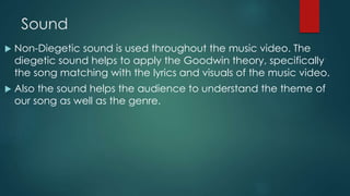 Sound
 Non-Diegetic sound is used throughout the music video. The
diegetic sound helps to apply the Goodwin theory, specifically
the song matching with the lyrics and visuals of the music video.
 Also the sound helps the audience to understand the theme of
our song as well as the genre.
 