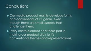 Conclusion:
 Our media product mainly develops forms
and conventions of it's genre even
though there are small aspects that
challenge them.
 Every micro-element had there part in
making our product stick to it's
conventional themes and representations.
 