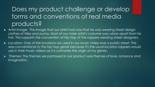 Does my product challenge or develop
forms and conventions of real media
products?
 Artist Image: The Image that our artist had was that he was wearing street design
clothes of Nike and puma. Most of our male artist's costume was urban apart from his
hat. This supports the convention of hip hop of the rappers wearing street designers.
 Location: One of the locations we used in our music video was a public street. This
was conventional to the hip hop genre because it's the usual location rappers would
use in their music videos as it is connotes the origin of my genre.
 Themes: The themes we portrayed in our product was themes of love, romance and
imagination.
 