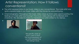 Artist Representation: How it follows
conventions?
 The artist representation in our music video is very conventional. The male artist was
quite unpredictable in our music video with the moves he was portraying.
 Cinematography: Throughout the music video close up shots were used to portray the
feelings our male artist was having in the music video along with his lifestyle and
character. We decided to make our represent our artist similar to Vic Mensa.

This specific close up
shot is used to show
the facial expression of
our artist representing
him being in love.
 