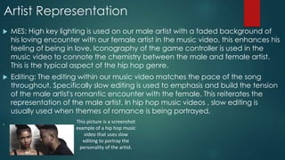 Artist Representation
 MES: High key lighting is used on our male artist with a faded background of
his loving encounter with our female artist in the music video, this enhances his
feeling of being in love. Iconography of the game controller is used in the
music video to connote the chemistry between the male and female artist.
This is the typical aspect of the hip hop genre.
 Editing: The editing within our music video matches the pace of the song
throughout. Specifically slow editing is used to emphasis and build the tension
of the male artist's romantic encounter with the female. This reiterates the
representation of the male artist. In hip hop music videos , slow editing is
usually used when themes of romance is being portrayed.
. This picture is a screenshot
example of a hip hop music
video that uses slow
editing to portray the
personality of the artist.
 