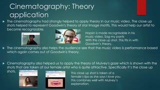 Cinematography: Theory
application
 The cinematography had strongly helped to apply theory in our music video. The close up
shots helped to represent Goodwin's theory of star Image motifs. This would help our artist to
become recognizable.
 The cinematography also helps the audience see that the music video is performance based
which again comes out of Goodwin's theory.
 Cinematography also helped us to apply the theory of Mulvey's gaze which is shown with the
shots that are taken of our female artist who is quite attractive. Specifically it’s the close up
shots.
Hopsin is made recognisable in his
music video, Sag my pants
With this close up shot. This fits in with
Goodwin’s theory.
This close up shot is taken of a
female’s lips as she says I love you,
this combines well with Mulvey’s
explanation.
 