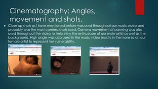 Cinematography: Angles,
movement and shots.
 Close up shots as I have mentioned before was used throughout our music video and
probably was the most camera shots used. Camera movement of panning was also
used throughout the video to help view the enthusiasm of our male artist as well as the
background. High angle was also used in the music video mostly in the more so on our
female artist to represent her vulnerability.
 