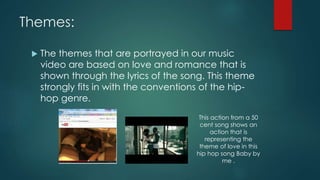 Themes:
 The themes that are portrayed in our music
video are based on love and romance that is
shown through the lyrics of the song. This theme
strongly fits in with the conventions of the hip-
hop genre.
This action from a 50
cent song shows an
action that is
representing the
theme of love in this
hip hop song Baby by
me .
 