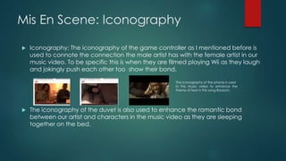 Mis En Scene: Iconography
 Iconography: The iconography of the game controller as I mentioned before is
used to connote the connection the male artist has with the female artist in our
music video. To be specific this is when they are filmed playing Wii as they laugh
and jokingly push each other too show their bond.
 The iconography of the duvet is also used to enhance the romantic bond
between our artist and characters in the music video as they are sleeping
together on the bed.
The iconography of the phone is used
In this music video to enhance the
theme of fear in this song Ransom.
 