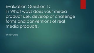 Evaluation Question 1:
In What ways does your media
product use, develop or challenge
forms and conventions of real
media products.
BY Rex Okere
 