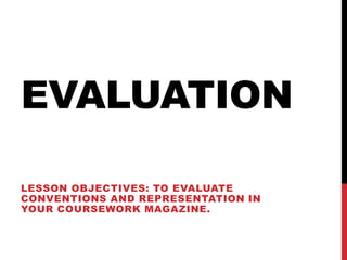 EVALUATION

LESSON OBJECTIVES: TO EVALUATE
CONVENTIONS AND REPRESENTATION IN
YOUR COURSEWORK MAGAZINE.
 
