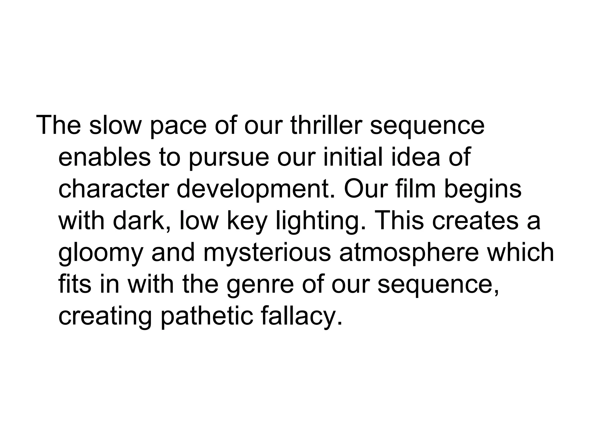 The slow pace of our thriller sequence
 enables to pursue our initial idea of
 character development. Our film begins
 with dark, low key lighting. This creates a
 gloomy and mysterious atmosphere which
 fits in with the genre of our sequence,
 creating pathetic fallacy.
 
