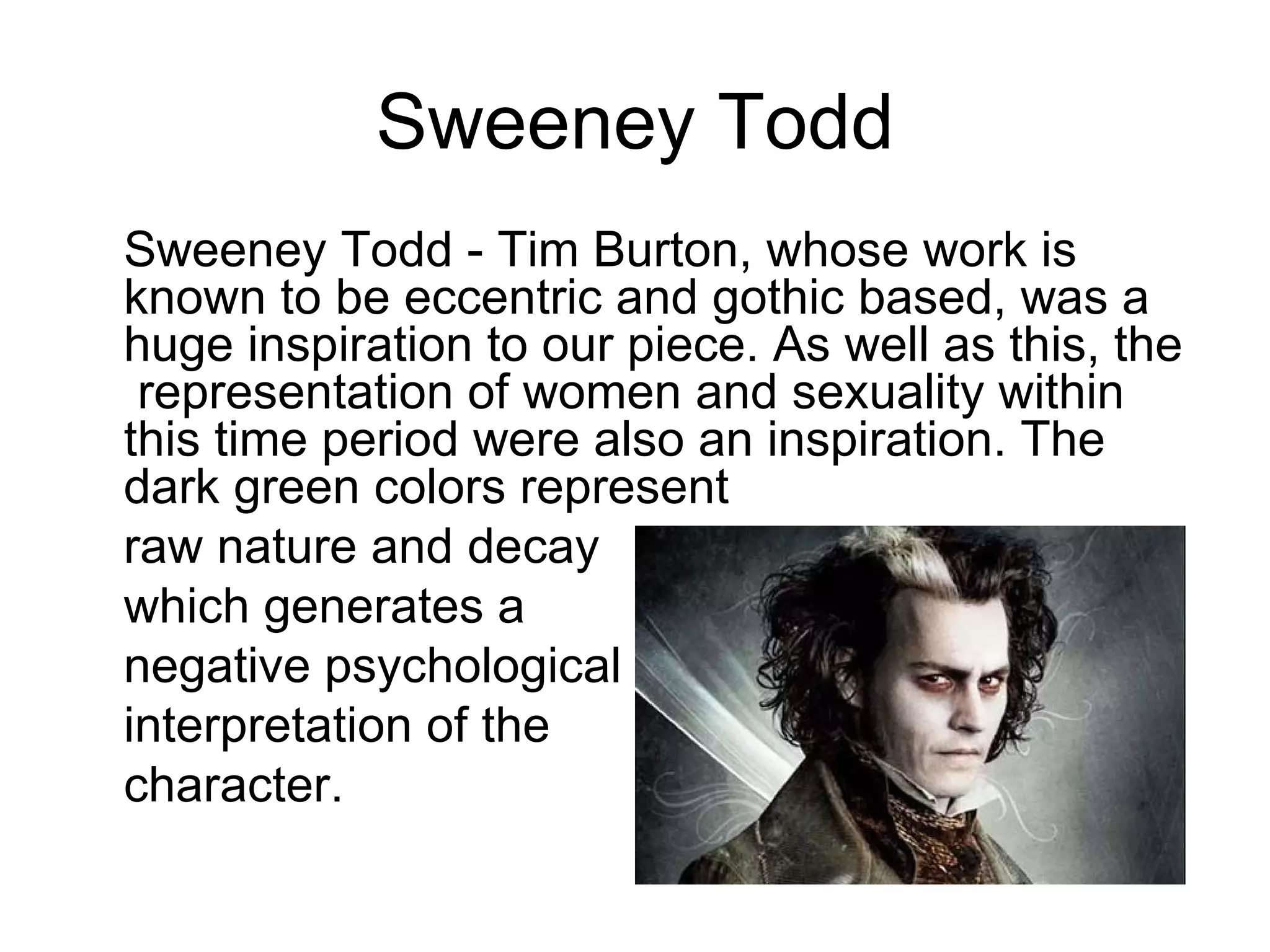Sweeney Todd
Sweeney Todd - Tim Burton, whose work is
known to be eccentric and gothic based, was a
huge inspiration to our piece. As well as this, the
 representation of women and sexuality within
this time period were also an inspiration. The
dark green colors represent
raw nature and decay
which generates a
negative psychological
interpretation of the
character.
 