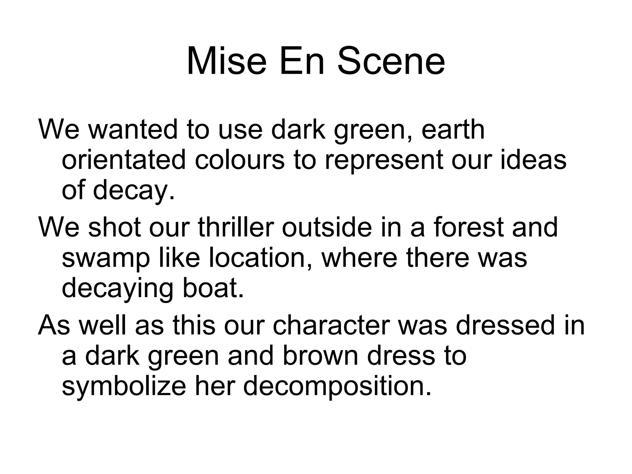 Mise En Scene
We wanted to use dark green, earth
 orientated colours to represent our ideas
 of decay.
We shot our thriller outside in a forest and
 swamp like location, where there was
 decaying boat.
As well as this our character was dressed in
 a dark green and brown dress to
 symbolize her decomposition.
 