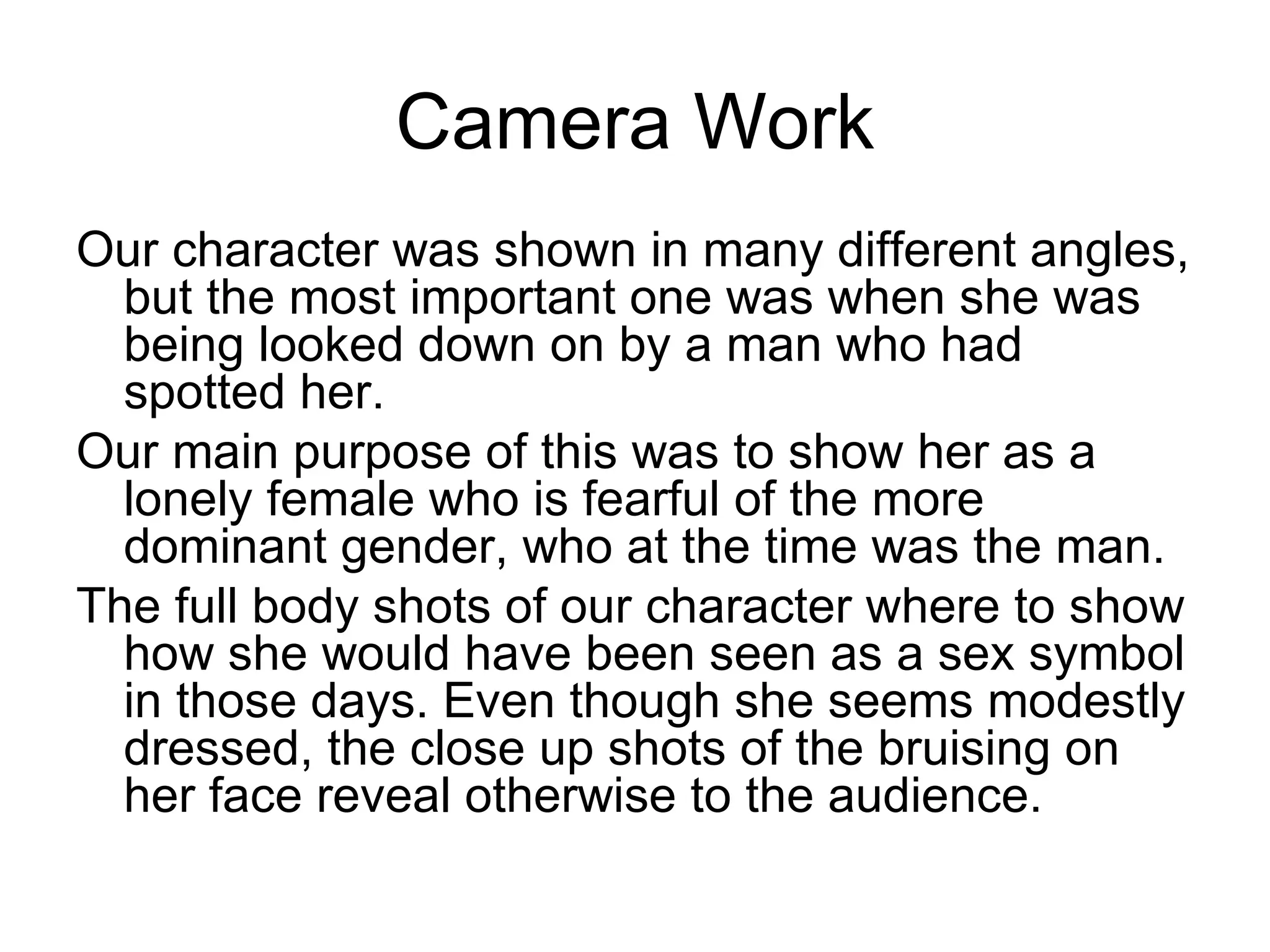 Camera Work
Our character was shown in many different angles,
  but the most important one was when she was
  being looked down on by a man who had
  spotted her.
Our main purpose of this was to show her as a
  lonely female who is fearful of the more
  dominant gender, who at the time was the man.
The full body shots of our character where to show
  how she would have been seen as a sex symbol
  in those days. Even though she seems modestly
  dressed, the close up shots of the bruising on
  her face reveal otherwise to the audience.
 