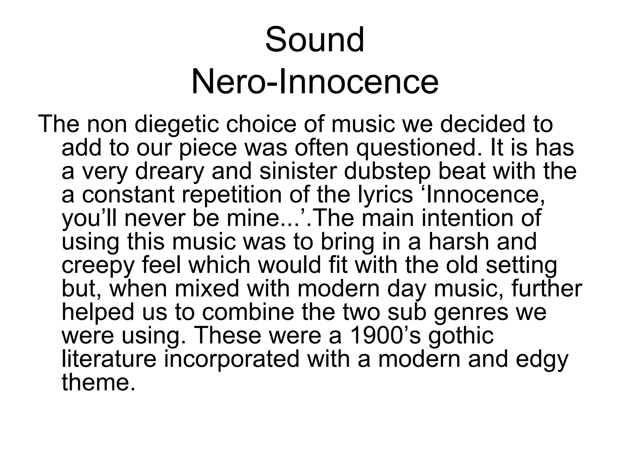 Sound
              Nero-Innocence
The non diegetic choice of music we decided to
  add to our piece was often questioned. It is has
  a very dreary and sinister dubstep beat with the
  a constant repetition of the lyrics ‘Innocence,
  you’ll never be mine...’.The main intention of
  using this music was to bring in a harsh and
  creepy feel which would fit with the old setting
  but, when mixed with modern day music, further
  helped us to combine the two sub genres we
  were using. These were a 1900’s gothic
  literature incorporated with a modern and edgy
  theme.
 