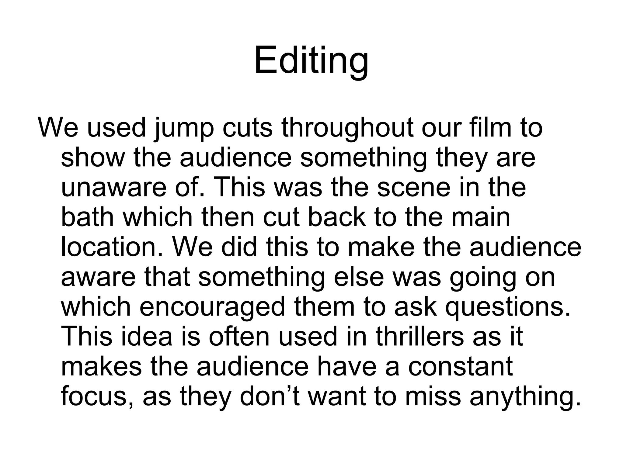 Editing
We used jump cuts throughout our film to
 show the audience something they are
 unaware of. This was the scene in the
 bath which then cut back to the main
 location. We did this to make the audience
 aware that something else was going on
 which encouraged them to ask questions.
 This idea is often used in thrillers as it
 makes the audience have a constant
 focus, as they don’t want to miss anything.
 
