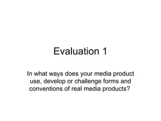 Evaluation 1

In what ways does your media product
 use, develop or challenge forms and
 conventions of real media products?
 