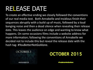 To create an effective ending we closely followed the conventions
of our real media text. Both Annabelle and Insidious finish their
sequences abruptly with a build up of music, followed by a loud
banging noise and then a dead silence when revealing their release
date. This leaves the audience on edge and wanting to know what
happens. On some occasions films include a website address for
more information; following the conventions of Annabelle we
decided not to include this but reveal the release date with the
hash tag- #YouBetterNotGoAlone.
RELEASE DATE
 