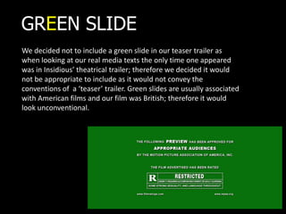 GREEN SLIDE
We decided not to include a green slide in our teaser trailer as
when looking at our real media texts the only time one appeared
was in Insidious’ theatrical trailer; therefore we decided it would
not be appropriate to include as it would not convey the
conventions of a ‘teaser’ trailer. Green slides are usually associated
with American films and our film was British; therefore it would
look unconventional.
 