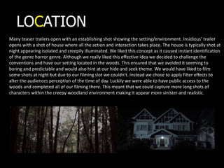 LOCATION
Many teaser trailers open with an establishing shot showing the setting/environment. Insidious’ trailer
opens with a shot of house where all the action and interaction takes place. The house is typically shot at
night appearing isolated and creepily illuminated. We liked this concept as it caused instant identification
of the genre horror genre. Although we really liked this effective idea we decided to challenge the
conventions and have our setting located in the woods. This ensured that we avoided it seeming to
boring and predictable and would also hint at our hide and seek theme. We would have liked to film
some shots at night but due to our filming slot we couldn’t. Instead we chose to apply filter effects to
alter the audiences perception of the time of day. Luckily we were able to have public access to the
woods and completed all of our filming there. This meant that we could capture more long shots of
characters within the creepy woodland environment making it appear more sinister and realistic.
 