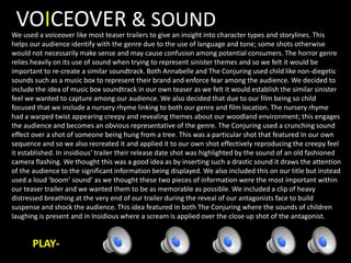 VOICEOVER & SOUND
We used a voiceover like most teaser trailers to give an insight into character types and storylines. This
helps our audience identify with the genre due to the use of language and tone; some shots otherwise
would not necessarily make sense and may cause confusion among potential consumers. The horror genre
relies heavily on its use of sound when trying to represent sinister themes and so we felt it would be
important to re-create a similar soundtrack. Both Annabelle and The Conjuring used child like non-diegetic
sounds such as a music box to represent their brand and enforce fear among the audience. We decided to
include the idea of music box soundtrack in our own teaser as we felt it would establish the similar sinister
feel we wanted to capture among our audience. We also decided that due to our film being so child
focused that we include a nursery rhyme linking to both our genre and film location. The nursery rhyme
had a warped twist appearing creepy and revealing themes about our woodland environment; this engages
the audience and becomes an obvious representative of the genre. The Conjuring used a crunching sound
effect over a shot of someone being hung from a tree. This was a particular shot that featured In our own
sequence and so we also recreated it and applied it to our own shot effectively reproducing the creepy feel
it established. In insidious’ trailer their release date shot was highlighted by the sound of an old fashioned
camera flashing. We thought this was a good idea as by inserting such a drastic sound it draws the attention
of the audience to the significant information being displayed. We also included this on our title but instead
used a loud ‘boom’ sound’ as we thought these two pieces of information were the most important within
our teaser trailer and we wanted them to be as memorable as possible. We included a clip of heavy
distressed breathing at the very end of our trailer during the reveal of our antagonists face to build
suspense and shock the audience. This idea featured in both The Conjuring where the sounds of children
laughing is present and in Insidious where a scream is applied over the close up shot of the antagonist.
PLAY-
 