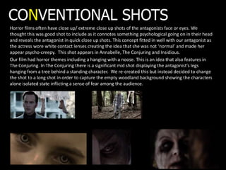 CONVENTIONAL SHOTS
Horror films often have close up/ extreme close up shots of the antagonists face or eyes. We
thought this was good shot to include as it connotes something psychological going on in their head
and reveals the antagonist in quick close up shots. This concept fitted in well with our antagonist as
the actress wore white contact lenses creating the idea that she was not ‘normal’ and made her
appear psycho-creepy. This shot appears in Annabelle, The Conjuring and Insidious.
Our film had horror themes including a hanging with a noose. This is an idea that also features in
The Conjuring. In The Conjuring there is a significant mid shot displaying the antagonist's legs
hanging from a tree behind a standing character. We re-created this but instead decided to change
the shot to a long shot in order to capture the empty woodland background showing the characters
alone isolated state inflicting a sense of fear among the audience.
 