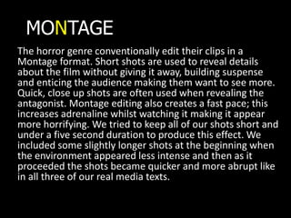 MONTAGE
The horror genre conventionally edit their clips in a
Montage format. Short shots are used to reveal details
about the film without giving it away, building suspense
and enticing the audience making them want to see more.
Quick, close up shots are often used when revealing the
antagonist. Montage editing also creates a fast pace; this
increases adrenaline whilst watching it making it appear
more horrifying. We tried to keep all of our shots short and
under a five second duration to produce this effect. We
included some slightly longer shots at the beginning when
the environment appeared less intense and then as it
proceeded the shots became quicker and more abrupt like
in all three of our real media texts.
 