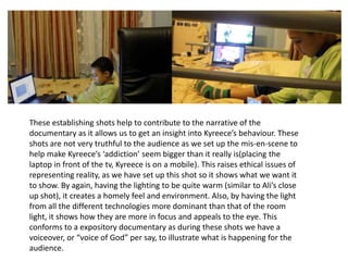 985dr
These establishing shots help to contribute to the narrative of the
documentary as it allows us to get an insight into Kyreece’s behaviour. These
shots are not very truthful to the audience as we set up the mis-en-scene to
help make Kyreece’s ‘addiction’ seem bigger than it really is(placing the
laptop in front of the tv, Kyreece is on a mobile). This raises ethical issues of
representing reality, as we have set up this shot so it shows what we want it
to show. By again, having the lighting to be quite warm (similar to Ali’s close
up shot), it creates a homely feel and environment. Also, by having the light
from all the different technologies more dominant than that of the room
light, it shows how they are more in focus and appeals to the eye. This
conforms to a expository documentary as during these shots we have a
voiceover, or “voice of God” per say, to illustrate what is happening for the
audience.
 