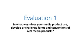 Evaluation 1
In what ways does your media product use,
develop or challenge forms and conventions of
real media products?
 