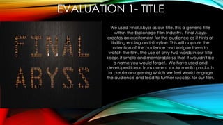 We used Final Abyss as our title. It is a generic title
within the Espionage Film Industry. Final Abyss
creates an excitement for the audience as it hints at
thrilling ending and storyline. This will capture the
attention of the audience and intrigue them to
watch the film. The use of only two words in our title
keeps it simple and memorable so that it wouldn't be
a name you would forget. We have used and
developed ideas from current social media products
to create an opening which we feel would engage
the audience and lead to further success for our film.
EVALUATION 1- TITLE
 